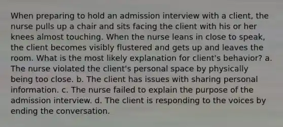 When preparing to hold an admission interview with a client, the nurse pulls up a chair and sits facing the client with his or her knees almost touching. When the nurse leans in close to speak, the client becomes visibly flustered and gets up and leaves the room. What is the most likely explanation for client's behavior? a. The nurse violated the client's personal space by physically being too close. b. The client has issues with sharing personal information. c. The nurse failed to explain the purpose of the admission interview. d. The client is responding to the voices by ending the conversation.