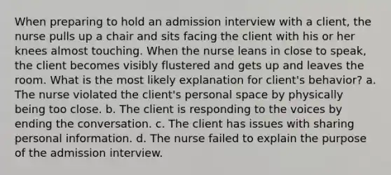 When preparing to hold an admission interview with a client, the nurse pulls up a chair and sits facing the client with his or her knees almost touching. When the nurse leans in close to speak, the client becomes visibly flustered and gets up and leaves the room. What is the most likely explanation for client's behavior? a. The nurse violated the client's personal space by physically being too close. b. The client is responding to the voices by ending the conversation. c. The client has issues with sharing personal information. d. The nurse failed to explain the purpose of the admission interview.