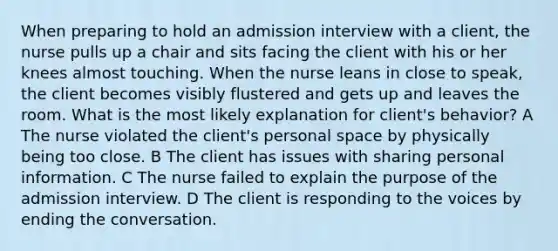 When preparing to hold an admission interview with a client, the nurse pulls up a chair and sits facing the client with his or her knees almost touching. When the nurse leans in close to speak, the client becomes visibly flustered and gets up and leaves the room. What is the most likely explanation for client's behavior? A The nurse violated the client's personal space by physically being too close. B The client has issues with sharing personal information. C The nurse failed to explain the purpose of the admission interview. D The client is responding to the voices by ending the conversation.