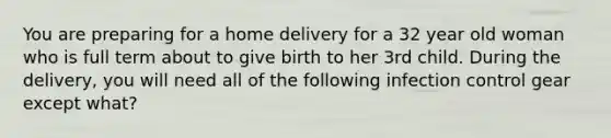 You are preparing for a home delivery for a 32 year old woman who is full term about to give birth to her 3rd child. During the delivery, you will need all of the following infection control gear except what?