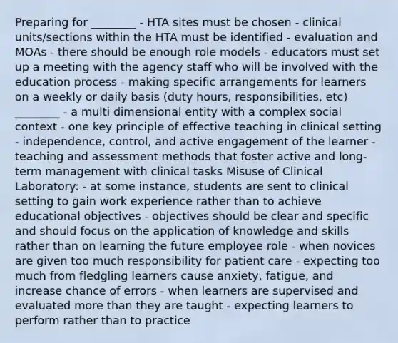 Preparing for ________ - HTA sites must be chosen - clinical units/sections within the HTA must be identified - evaluation and MOAs - there should be enough role models - educators must set up a meeting with the agency staff who will be involved with the education process - making specific arrangements for learners on a weekly or daily basis (duty hours, responsibilities, etc) ________ - a multi dimensional entity with a complex social context - one key principle of effective teaching in clinical setting - independence, control, and active engagement of the learner - teaching and assessment methods that foster active and long-term management with clinical tasks Misuse of Clinical Laboratory: - at some instance, students are sent to clinical setting to gain work experience rather than to achieve educational objectives - objectives should be clear and specific and should focus on the application of knowledge and skills rather than on learning the future employee role - when novices are given too much responsibility for patient care - expecting too much from fledgling learners cause anxiety, fatigue, and increase chance of errors - when learners are supervised and evaluated more than they are taught - expecting learners to perform rather than to practice