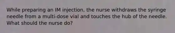 While preparing an IM injection, the nurse withdraws the syringe needle from a multi-dose vial and touches the hub of the needle. What should the nurse do?