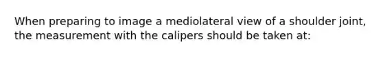 When preparing to image a mediolateral view of a shoulder joint, the measurement with the calipers should be taken at: