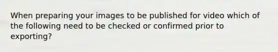 When preparing your images to be published for video which of the following need to be checked or confirmed prior to exporting?