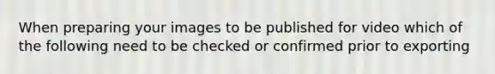 When preparing your images to be published for video which of the following need to be checked or confirmed prior to exporting