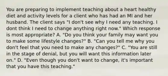 You are preparing to implement teaching about a heart healthy diet and activity levels for a client who has had an MI and her husband. The client says "I don't see why I need any teaching. I dont think I need to change anything right now." Which response is most appropriate? A. "Do you think your family may want you to make some lifestyle changes?" B. "Can you tell me why you don't feel that you need to make any changes?" C. "You are still in the stage of denial, but you will want this information later on." D. "Even though you don't want to change, it's important that you have this teaching."