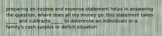 preparing an income and expense statement helps in answering the question, where does all my money go. this statement takes _____ and subtracts _____ to determine an individuals or a family's cash surplus or deficit situation