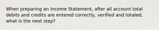 When preparing an Income Statement, after all account total debits and credits are entered correctly, verified and totaled, what is the next step?