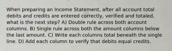 When preparing an Income Statement, after all account total debits and credits are entered correctly, verified and totaled, what is the next step? A) Double rule across both account columns. B) Single rule across both the amount columns below the last amount. C) Write each columns total beneath the single line. D) Add each column to verify that debits equal credits.