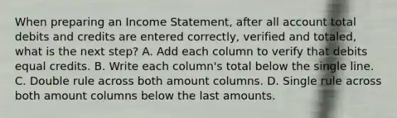 When preparing an Income Statement, after all account total debits and credits are entered correctly, verified and totaled, what is the next step? A. Add each column to verify that debits equal credits. B. Write each column's total below the single line. C. Double rule across both amount columns. D. Single rule across both amount columns below the last amounts.