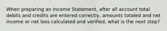 When preparing an Income Statement, after all account total debits and credits are entered correctly, amounts totaled and net income or net loss calculated and verified, what is the next step?