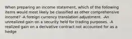 When preparing an income statement, which of the following items would most likely be classified as other comprehensive income? -A foreign currency translation adjustment. -An unrealized gain on a security held for trading purposes. -A realized gain on a derivative contract not accounted for as a hedge