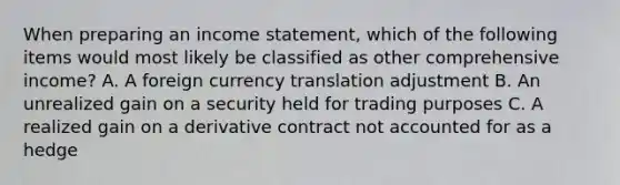 When preparing an <a href='https://www.questionai.com/knowledge/kCPMsnOwdm-income-statement' class='anchor-knowledge'>income statement</a>, which of the following items would most likely be classified as other comprehensive income? A. A foreign currency translation adjustment B. An unrealized gain on a security held for trading purposes C. A realized gain on a derivative contract not accounted for as a hedge