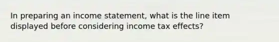 In preparing an income statement, what is the line item displayed before considering income tax effects?