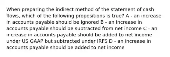 When preparing the indirect method of the statement of cash flows, which of the following propositions is true? A - an increase in accounts payable should be ignored B - an increase in accounts payable should be subtracted from net income C - an increase in accounts payable should be added to net income under US GAAP but subtracted under IRFS D - an increase in accounts payable should be added to net income