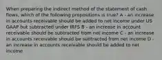 When preparing the indirect method of the statement of cash flows, which of the following propositions is true? A - an increase in accounts receivable should be added to net income under US GAAP but subtracted under IRFS B - an increase in account receivable should be subtracted from net income C - an increase in accounts receivable should be subtracted from net income D - an increase in accounts receivable should be added to net income