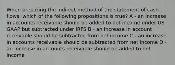 When preparing the indirect method of the statement of cash flows, which of the following propositions is true? A - an increase in accounts receivable should be added to net income under US GAAP but subtracted under IRFS B - an increase in account receivable should be subtracted from net income C - an increase in accounts receivable should be subtracted from net income D - an increase in accounts receivable should be added to net income