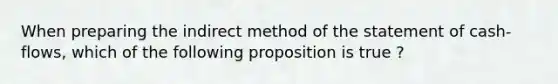 When preparing the indirect method of the statement of cash-flows, which of the following proposition is true ?