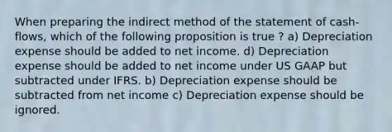 When preparing the indirect method of the statement of cash-flows, which of the following proposition is true ? a) Depreciation expense should be added to net income. d) Depreciation expense should be added to net income under US GAAP but subtracted under IFRS. b) Depreciation expense should be subtracted from net income c) Depreciation expense should be ignored.