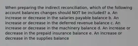 When preparing the indirect reconciliation, which of the following account balances changes should NOT be included? a. An increase or decrease in the salaries payable balance b. An increase or decrease in the deferred revenue balance c. An increase or decrease in the machinery balance d. An increase or decrease in the prepaid insurance balance e. An increase or decrease in the supplies balance