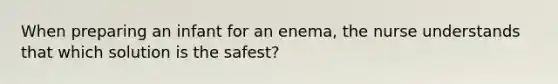 When preparing an infant for an enema, the nurse understands that which solution is the safest?