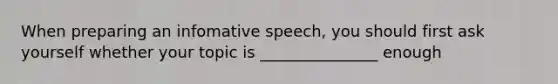 When preparing an infomative speech, you should first ask yourself whether your topic is _______________ enough