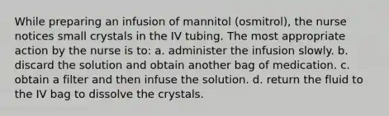 While preparing an infusion of mannitol (osmitrol), the nurse notices small crystals in the IV tubing. The most appropriate action by the nurse is to: a. administer the infusion slowly. b. discard the solution and obtain another bag of medication. c. obtain a filter and then infuse the solution. d. return the fluid to the IV bag to dissolve the crystals.