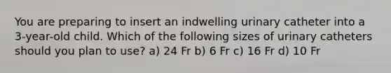 You are preparing to insert an indwelling urinary catheter into a 3-year-old child. Which of the following sizes of urinary catheters should you plan to use? a) 24 Fr b) 6 Fr c) 16 Fr d) 10 Fr