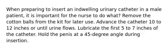 When preparing to insert an indwelling urinary catheter in a male patient, it is important for the nurse to do what? Remove the cotton balls from the kit for later use. Advance the catheter 10 to 12 inches or until urine flows. Lubricate the first 5 to 7 inches of the catheter. Hold the penis at a 45-degree angle during insertion.