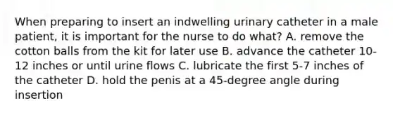 When preparing to insert an indwelling urinary catheter in a male patient, it is important for the nurse to do what? A. remove the cotton balls from the kit for later use B. advance the catheter 10-12 inches or until urine flows C. lubricate the first 5-7 inches of the catheter D. hold the penis at a 45-degree angle during insertion