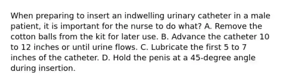 When preparing to insert an indwelling urinary catheter in a male patient, it is important for the nurse to do what? A. Remove the cotton balls from the kit for later use. B. Advance the catheter 10 to 12 inches or until urine flows. C. Lubricate the first 5 to 7 inches of the catheter. D. Hold the penis at a 45-degree angle during insertion.