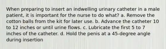 When preparing to insert an indwelling urinary catheter in a male patient, it is important for the nurse to do what? a. Remove the cotton balls from the kit for later use. b. Advance the catheter 10 to 12 inches or until urine flows. c. Lubricate the first 5 to 7 inches of the catheter. d. Hold the penis at a 45-degree angle during insertion