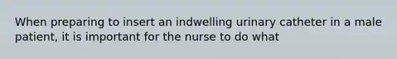 When preparing to insert an indwelling urinary catheter in a male patient, it is important for the nurse to do what