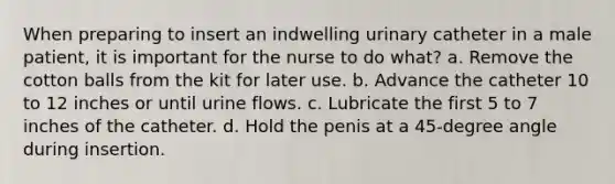 When preparing to insert an indwelling urinary catheter in a male patient, it is important for the nurse to do what? a. Remove the cotton balls from the kit for later use. b. Advance the catheter 10 to 12 inches or until urine flows. c. Lubricate the first 5 to 7 inches of the catheter. d. Hold the penis at a 45-degree angle during insertion.