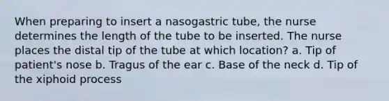 When preparing to insert a nasogastric tube, the nurse determines the length of the tube to be inserted. The nurse places the distal tip of the tube at which location? a. Tip of patient's nose b. Tragus of the ear c. Base of the neck d. Tip of the xiphoid process