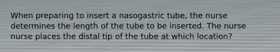 When preparing to insert a nasogastric tube, the nurse determines the length of the tube to be inserted. The nurse nurse places the distal tip of the tube at which location?