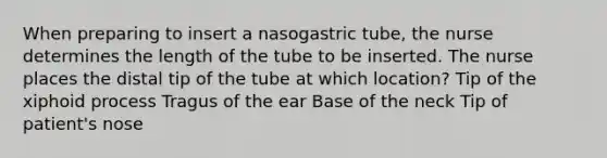 When preparing to insert a nasogastric tube, the nurse determines the length of the tube to be inserted. The nurse places the distal tip of the tube at which location? Tip of the xiphoid process Tragus of the ear Base of the neck Tip of patient's nose