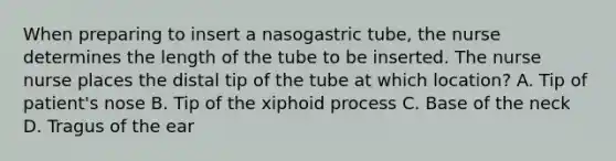 When preparing to insert a nasogastric tube, the nurse determines the length of the tube to be inserted. The nurse nurse places the distal tip of the tube at which location? A. Tip of patient's nose B. Tip of the xiphoid process C. Base of the neck D. Tragus of the ear