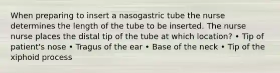 When preparing to insert a nasogastric tube the nurse determines the length of the tube to be inserted. The nurse nurse places the distal tip of the tube at which location? • Tip of patient's nose • Tragus of the ear • Base of the neck • Tip of the xiphoid process