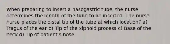 When preparing to insert a nasogastric tube, the nurse determines the length of the tube to be inserted. The nurse nurse places the distal tip of the tube at which location? a) Tragus of the ear b) Tip of the xiphoid process c) Base of the neck d) Tip of patient's nose