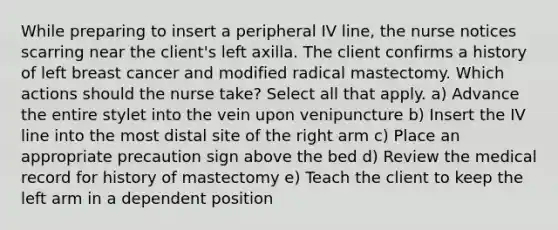 While preparing to insert a peripheral IV line, the nurse notices scarring near the client's left axilla. The client confirms a history of left breast cancer and modified radical mastectomy. Which actions should the nurse take? Select all that apply. a) Advance the entire stylet into the vein upon venipuncture b) Insert the IV line into the most distal site of the right arm c) Place an appropriate precaution sign above the bed d) Review the medical record for history of mastectomy e) Teach the client to keep the left arm in a dependent position