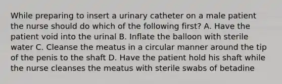 While preparing to insert a urinary catheter on a male patient the nurse should do which of the following first? A. Have the patient void into the urinal B. Inflate the balloon with sterile water C. Cleanse the meatus in a circular manner around the tip of the penis to the shaft D. Have the patient hold his shaft while the nurse cleanses the meatus with sterile swabs of betadine