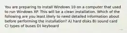 You are preparing to install Windows 10 on a computer that used to run Windows XP. This will be a clean installation. Which of the following are you least likely to need detailed information about before performing the installation? A) hard disks B) sound card C) types of buses D) keyboard