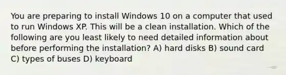 You are preparing to install Windows 10 on a computer that used to run Windows XP. This will be a clean installation. Which of the following are you least likely to need detailed information about before performing the installation? A) hard disks B) sound card C) types of buses D) keyboard