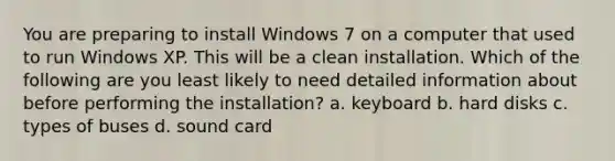 You are preparing to install Windows 7 on a computer that used to run Windows XP. This will be a clean installation. Which of the following are you least likely to need detailed information about before performing the installation? a. keyboard b. hard disks c. types of buses d. sound card