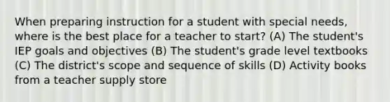 When preparing instruction for a student with special needs, where is the best place for a teacher to start? (A) The student's IEP goals and objectives (B) The student's grade level textbooks (C) The district's scope and sequence of skills (D) Activity books from a teacher supply store