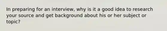 In preparing for an interview, why is it a good idea to research your source and get background about his or her subject or topic?