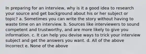 In preparing for an interview, why is it a good idea to research your source and get background about his or her subject or topic? a. Sometimes you can write the story without having to waste time on an interview. b. Sources like interviewers to sound competent and trustworthy, and are more likely to give you information. c. It can help you devise ways to trick your interview subject and get the answers you want. d. All of the above Incorrect e. None of the above