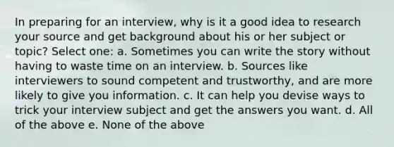 In preparing for an interview, why is it a good idea to research your source and get background about his or her subject or topic? Select one: a. Sometimes you can write the story without having to waste time on an interview. b. Sources like interviewers to sound competent and trustworthy, and are more likely to give you information. c. It can help you devise ways to trick your interview subject and get the answers you want. d. All of the above e. None of the above