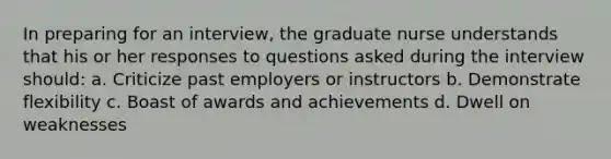 In preparing for an interview, the graduate nurse understands that his or her responses to questions asked during the interview should: a. Criticize past employers or instructors b. Demonstrate flexibility c. Boast of awards and achievements d. Dwell on weaknesses